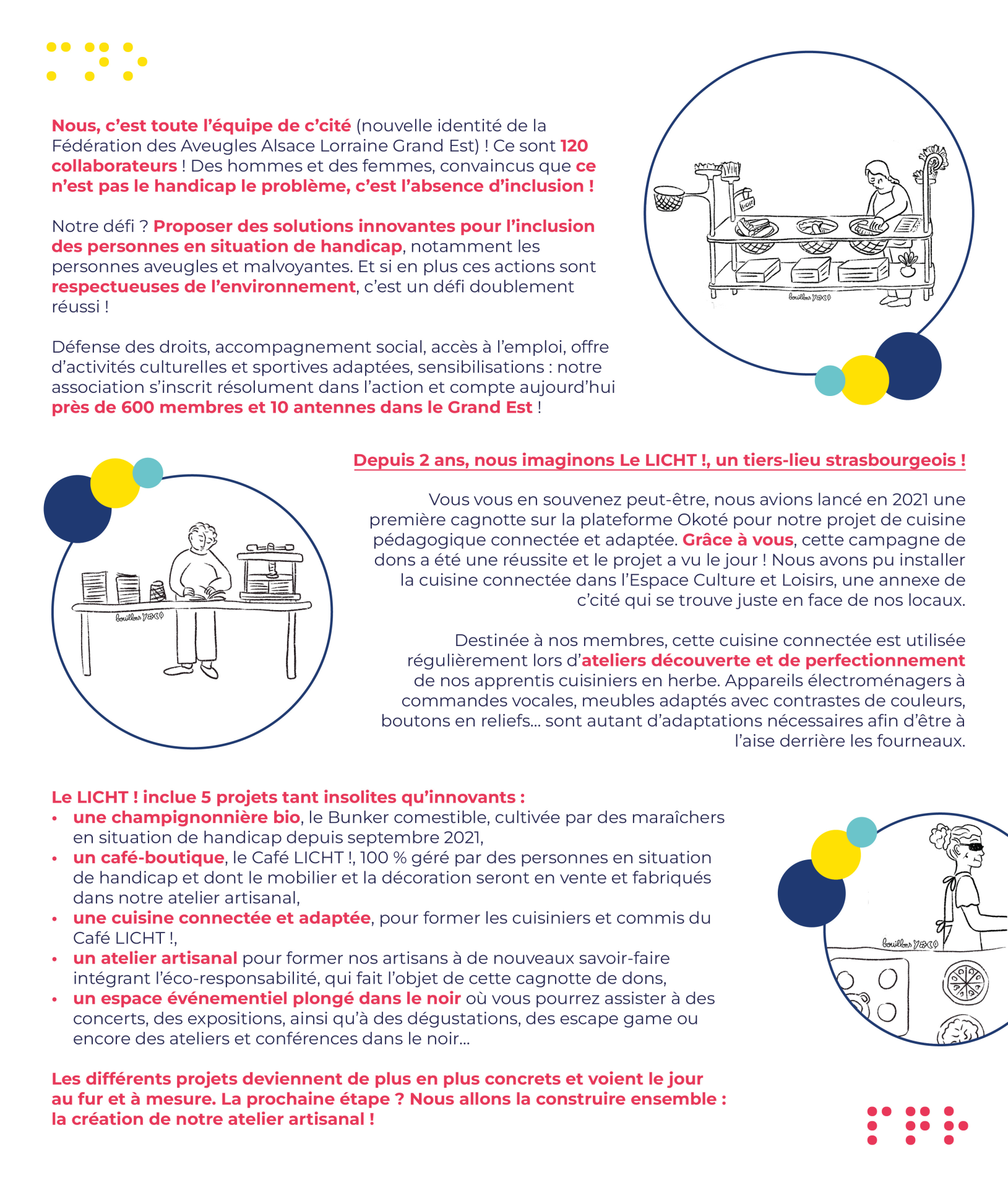 Nous, c’est toute l’équipe de c’cité (nouvelle identité de la Fédération des Aveugles Alsace Lorraine Grand Est) ! Ce sont 120 collaborateurs ! Des hommes et des femmes, convaincus que ce n’est pas le handicap le problème, c’est l’absence d’inclusion !  Notre défi ? Proposer des solutions innovantes pour l’inclusion des personnes en situation de handicap, notamment les personnes aveugles et malvoyantes. Et si en plus ces actions sont respectueuses de l’environnement, c’est un défi doublement réussi !  Défense des droits, accompagnement social, accès à l’emploi, offre d’activités culturelles et sportives adaptées, sensibilisations : notre association s’inscrit résolument dans l’action et compte aujourd’hui près de 600 membres et 10 antennes dans le Grand Est !  Depuis 2 ans, nous imaginons Le LICHT !, un tiers-lieu strasbourgeois !  Vous vous en souvenez peut-être, nous avions lancé en 2021 une première cagnotte sur la plateforme Okoté pour notre projet de cuisine pédagogique connectée et adaptée. Grâce à vous, cette campagne de dons a été une réussite et le projet a vu le jour ! Nous avons pu installer la cuisine connectée dans l’Espace Culture et Loisirs, une annexe de c’cité qui se trouve juste en face de nos locaux.   Destinée à nos membres, cette cuisine connectée est utilisée régulièrement lors d’ateliers découverte et de perfectionnement de nos apprentis cuisiniers en herbe. Appareils électroménagers à commandes vocales, meubles adaptés avec contrastes de couleurs, boutons en reliefs… sont autant d’adaptations nécessaires afin d’être à l’aise derrière les fourneaux.  Le LICHT ! inclue 5 projets tant insolites qu’innovants :  une champignonnière bio, le Bunker comestible, cultivée par des maraîchers en situation de handicap depuis septembre 2021, un café-boutique, le Café LICHT !, 100 % géré par des personnes en situation de handicap et dont le mobilier et la décoration seront en vente et fabriqués dans notre atelier artisanal, une cuisine connectée et adaptée, pour former les cuisiniers et commis du Café LICHT !, un atelier artisanal pour former nos artisans à de nouveaux savoir-faire intégrant l’éco-responsabilité, qui fait l’objet de cette cagnotte de dons, un espace événementiel plongé dans le noir où vous pourrez assister à des concerts, des expositions, ainsi qu’à des dégustations, des escape game ou encore des ateliers et conférences dans le noir…  Les différents projets deviennent de plus en plus concrets et voient le jour au fur et à mesure. La prochaine étape ? Nous allons la construire ensemble : la création de notre atelier artisanal !