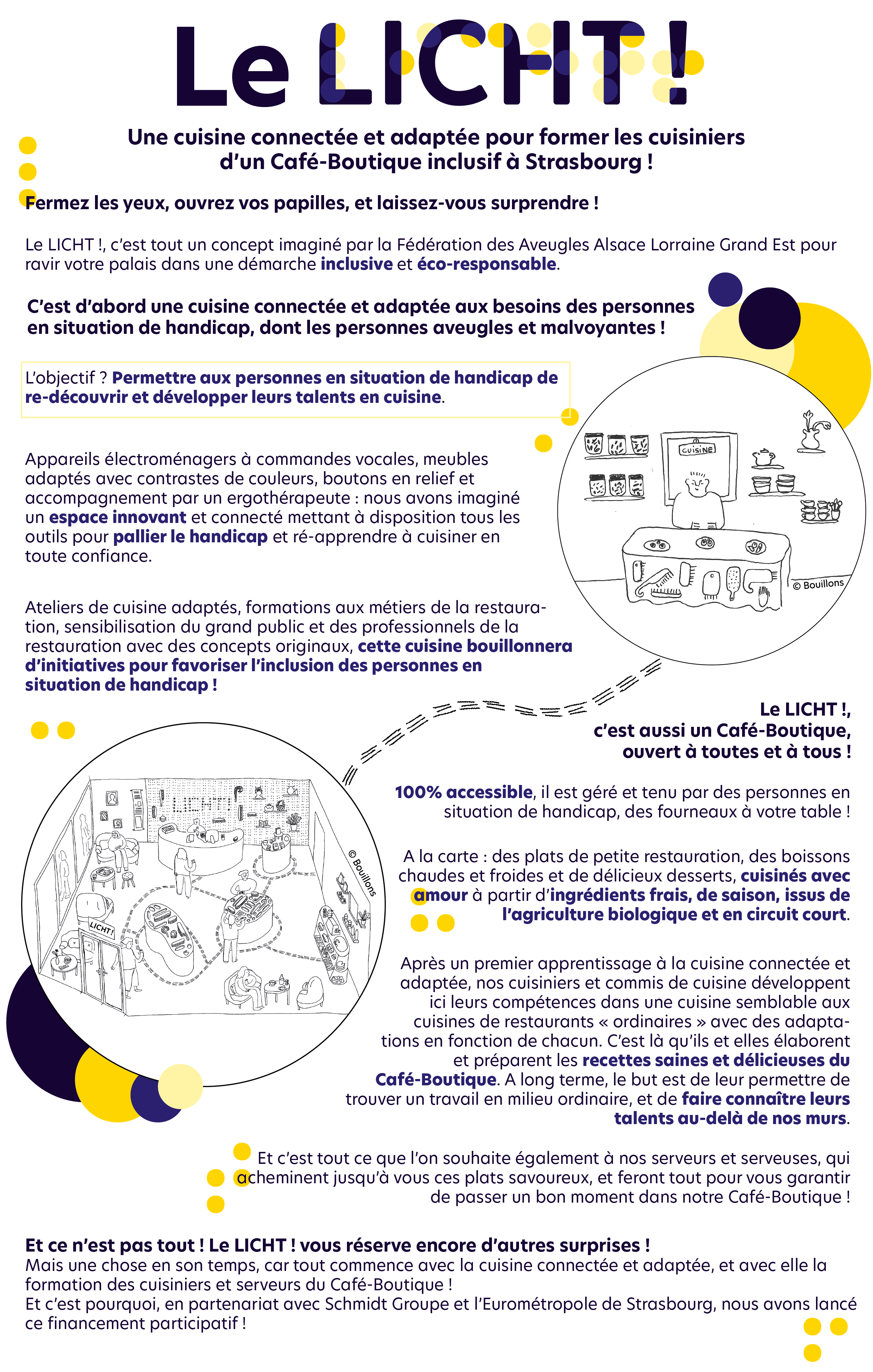 « Le LICHT ! » Cuisine connectée et adaptée & Café-Boutique inclusif à Strasbourg ! Notre projet  Fermez les yeux, ouvrez vos papilles, et laissez-vous surprendre ! Le LICHT !, c’est tout un concept imaginé par la Fédération des Aveugles Alsace Lorraine Grand Est pour ravir votre palais dans une démarche inclusive et éco-responsable.  *** C’est d’abord une cuisine connectée et adaptée aux besoins des personnes en situation de handicap, dont les personnes aveugles et malvoyantes !  L’objectif ? Permettre aux personnes en situation de handicap de re-découvrir et développer leurs talents en cuisine.  Appareils électroménagers à commandes vocales, meubles adaptés avec contrastes de couleurs, boutons en relief et accompagnement par un ergothérapeute : nous avons imaginé un espace innovant et connecté mettant à disposition tous les outils pour pallier le handicap et ré-apprendre à cuisiner en toute confiance.  Ateliers de cuisine adaptés, formations aux métiers de la restauration, sensibilisation du grand public et des professionnels de la restauration avec des concepts originaux, cette cuisine bouillonnera d’initiatives pour favoriser l’inclusion des personnes en situation de handicap ! *** Le LICHT !, c’est aussi un Café-Boutique, ouvert à toutes et à tous ! 100% accessible, il est géré et tenu par des personnes en situation de handicap, des fourneaux à votre table ! A la carte :  des plats de petite restauration, des boissons chaudes et froides et de délicieux desserts, cuisinés avec amour à partir d’ingrédients frais, de saison, issus de l’agriculture biologique et en circuit court. Après un premier apprentissage à la cuisine connectée et adaptée, nos cuisiniers et commis de cuisine développent ici leurs compétences dans une cuisine semblable aux cuisines de restaurants « ordinaires » avec des adaptations en fonction de chacun. C’est là qu’ils et elles élaborent et préparent les recettes saines et délicieuses du Café-Boutique. A long terme, le but est de leur permettre de trouver un travail en milieu ordinaire, et de faire connaître leurs talents au-delà de nos murs.  Et c’est tout ce que l’on souhaite également à nos serveurs et serveuses, qui acheminent jusqu’à vous ces plats savoureux, et feront tout pour vous garantir de passer un bon moment dans notre Café-Boutique ! *** Et ce n’est pas tout ! Le LICHT ! vous réserve encore d’autres surprises !  Mais une chose en son temps, car tout commence avec la cuisine connectée et adaptée, et avec elle la formation des cuisiniers et serveurs du Café-Boutique !  Et c’est pourquoi, en partenariat avec les Cuisines Schmidt et l’Eurométropole de Strasbourg, nous avons lancé ce financement participatif !