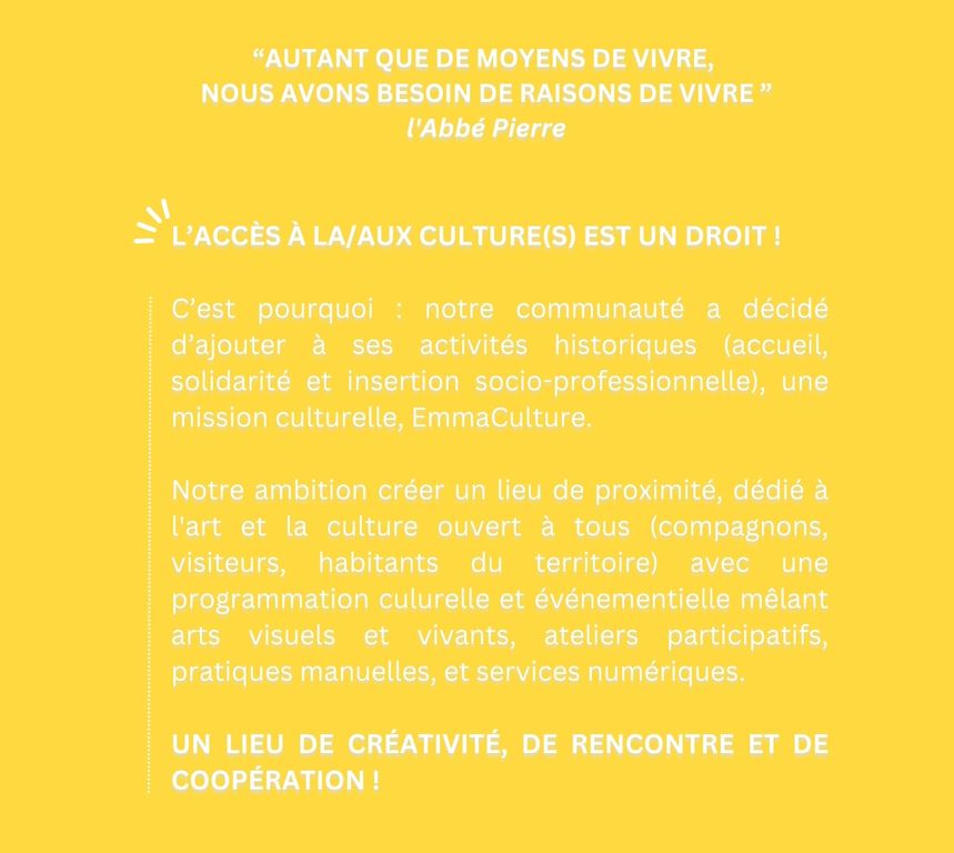 L’accès à la/aux culture(s) est un droit !   C’est pourquoi : notre communauté a décidé d’ajouter à ses activités historiques (accueil, solidarité et insertion socio-professionnelle), une mission culturelle, EmmaCulture.  Notre ambition créer un lieu de proximité, dédié à l'art et la culture ouvert à tous (compagnons, visiteurs, habitants du territoire) avec une programmation culurelle et événementielle mêlant arts visuels et vivants, ateliers participatifs, pratiques manuelles, et services numériques.   un lieu de créativité, de rencontre et de coopération !